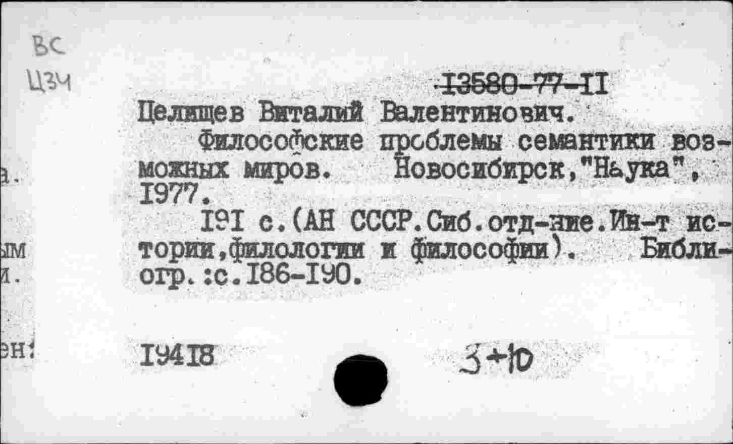 ﻿?>с
№	13580-77—II
Целищев Виталий Валентинович.
Философские проблемы семантики возможных миров. Новосибирск,"Наука”, 1977.
191 с.(АН СССР.Сиб.отд-яие.Ин-т ис-[	тории,филологии и философии). Библи-
огр.:с.186-1У0.
Hl
1У418
3*10